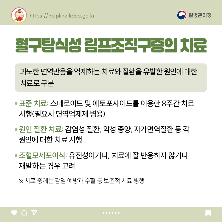 혈구탐식성 림프조직구증의 치료 과도한 면역반응을 억제하는 치료와 질환을 유발한 원인에 대한 치료로 구분 - 표준 치료: 스테로이드 및 에토포사이드를 이용한 8주간 치료 시행(필요시 면역억제제 병용) - 원인 질환 치료: 감염성 질환, 악성 종양, 자가면역질환 등 각 원인에 대한 치료 시행 - 조혈모세포이식: 유전성이거나, 치료에 잘 반응하지 않거나 재발하는 경우 고려 ※ 치료 중에는 감염 예방과 수혈 등 보존적 치료 병행